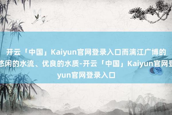 开云「中国」Kaiyun官网登录入口而漓江广博的江面、悠闲的水流、优良的水质-开云「中国」Kaiyun官网登录入口
