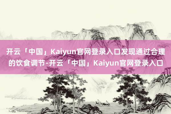 开云「中国」Kaiyun官网登录入口发现通过合理的饮食调节-开云「中国」Kaiyun官网登录入口