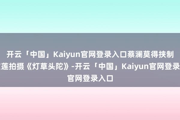 开云「中国」Kaiyun官网登录入口蔡澜莫得挟制陈宝莲拍摄《灯草头陀》-开云「中国」Kaiyun官网登录入口