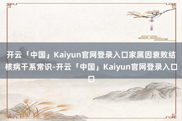 开云「中国」Kaiyun官网登录入口家属因衰败结核病干系常识-开云「中国」Kaiyun官网登录入口