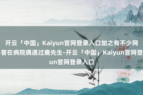 开云「中国」Kaiyun官网登录入口加之有不少网友爆料曾在病院偶遇过鹿先生-开云「中国」Kaiyun官网登录入口