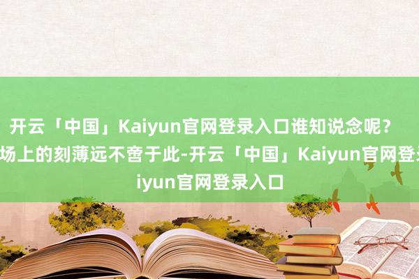 开云「中国」Kaiyun官网登录入口谁知说念呢？        战场上的刻薄远不啻于此-开云「中国」Kaiyun官网登录入口