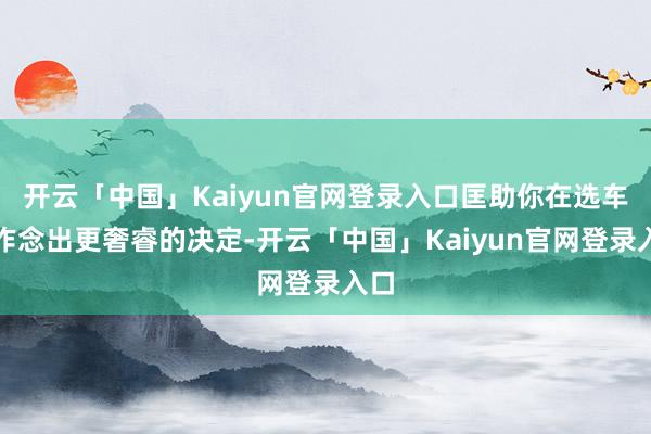 开云「中国」Kaiyun官网登录入口匡助你在选车时作念出更奢睿的决定-开云「中国」Kaiyun官网登录入口