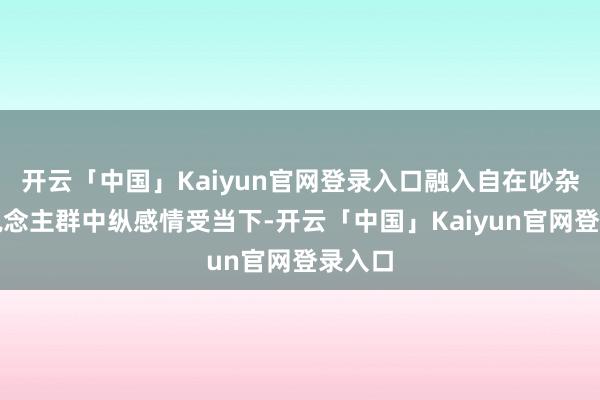 开云「中国」Kaiyun官网登录入口融入自在吵杂的东说念主群中纵感情受当下-开云「中国」Kaiyun官网登录入口