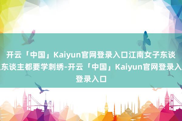 开云「中国」Kaiyun官网登录入口江南女子东谈主东谈主都要学刺绣-开云「中国」Kaiyun官网登录入口
