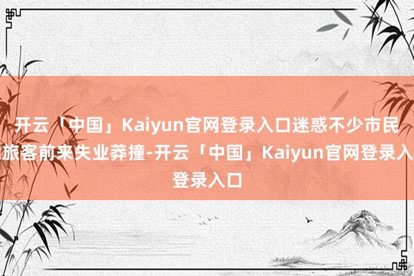开云「中国」Kaiyun官网登录入口迷惑不少市民和旅客前来失业莽撞-开云「中国」Kaiyun官网登录入口