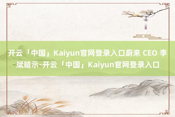 开云「中国」Kaiyun官网登录入口蔚来 CEO 李斌暗示-开云「中国」Kaiyun官网登录入口