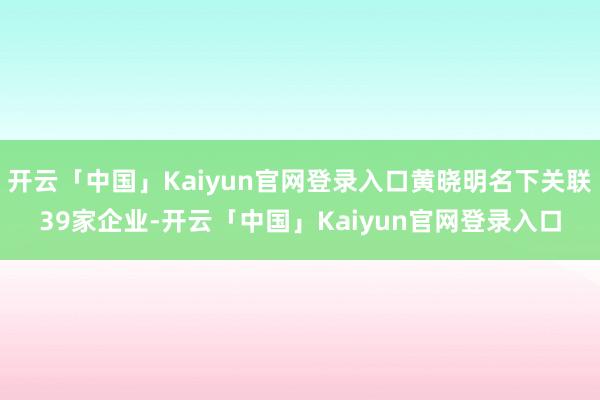 开云「中国」Kaiyun官网登录入口黄晓明名下关联39家企业-开云「中国」Kaiyun官网登录入口