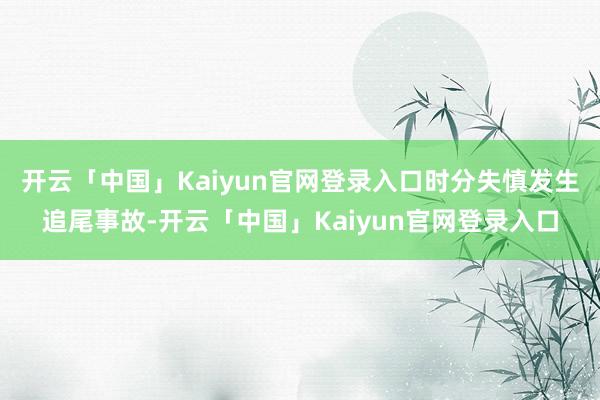 开云「中国」Kaiyun官网登录入口时分失慎发生追尾事故-开云「中国」Kaiyun官网登录入口