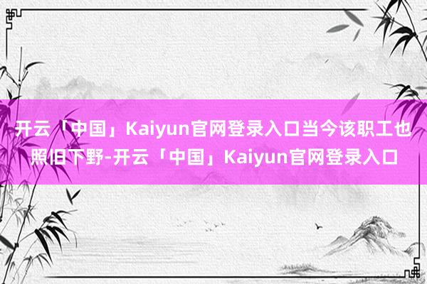 开云「中国」Kaiyun官网登录入口当今该职工也照旧下野-开云「中国」Kaiyun官网登录入口