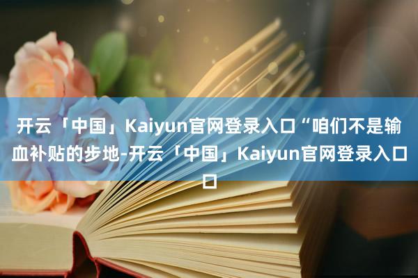 开云「中国」Kaiyun官网登录入口“咱们不是输血补贴的步地-开云「中国」Kaiyun官网登录入口