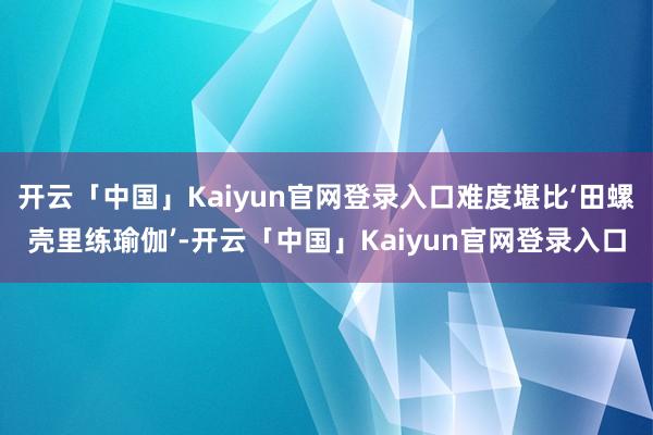 开云「中国」Kaiyun官网登录入口难度堪比‘田螺壳里练瑜伽’-开云「中国」Kaiyun官网登录入口