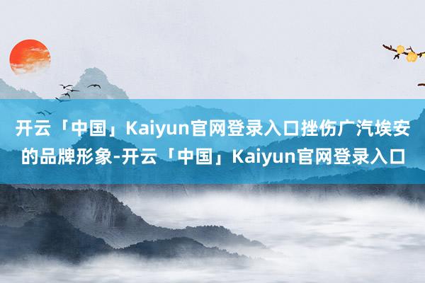开云「中国」Kaiyun官网登录入口挫伤广汽埃安的品牌形象-开云「中国」Kaiyun官网登录入口