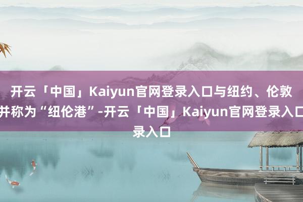 开云「中国」Kaiyun官网登录入口与纽约、伦敦并称为“纽伦港”-开云「中国」Kaiyun官网登录入口