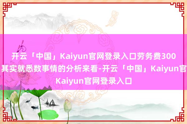 开云「中国」Kaiyun官网登录入口劳务费300元合理吗？其实就悉数事情的分析来看-开云「中国」Kaiyun官网登录入口