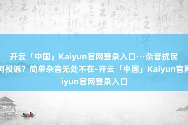 开云「中国」Kaiyun官网登录入口···杂音扰民到底该奈何投诉？简单杂音无处不在-开云「中国」Kaiyun官网登录入口