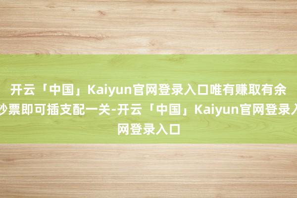 开云「中国」Kaiyun官网登录入口唯有赚取有余的钞票即可插支配一关-开云「中国」Kaiyun官网登录入口