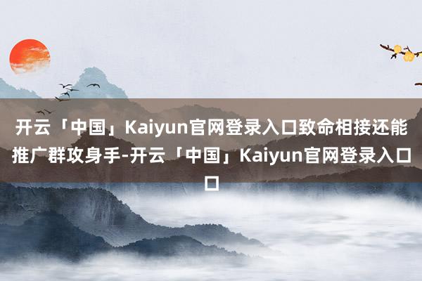 开云「中国」Kaiyun官网登录入口致命相接还能推广群攻身手-开云「中国」Kaiyun官网登录入口
