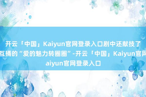 开云「中国」Kaiyun官网登录入口剧中还献技了三东谈主互捅的“爱的魅力转圈圈”-开云「中国」Kaiyun官网登录入口