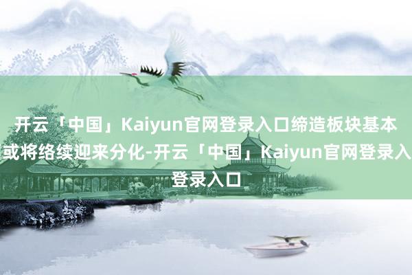 开云「中国」Kaiyun官网登录入口缔造板块基本面或将络续迎来分化-开云「中国」Kaiyun官网登录入口