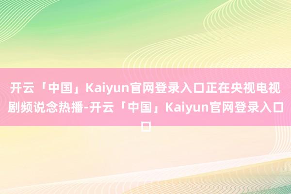 开云「中国」Kaiyun官网登录入口正在央视电视剧频说念热播-开云「中国」Kaiyun官网登录入口