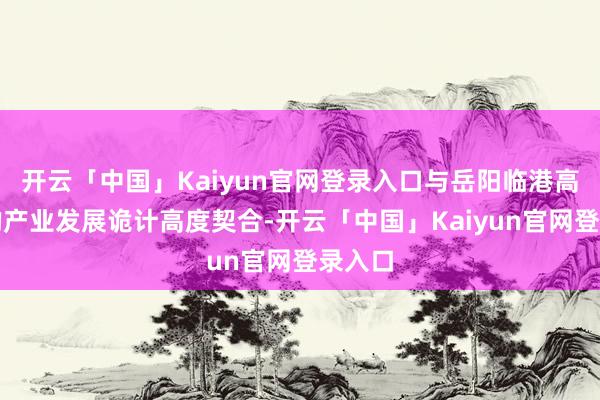 开云「中国」Kaiyun官网登录入口与岳阳临港高新区的产业发展诡计高度契合-开云「中国」Kaiyun官网登录入口