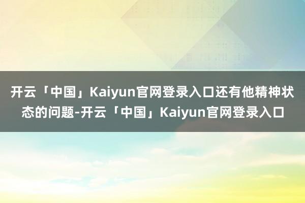 开云「中国」Kaiyun官网登录入口还有他精神状态的问题-开云「中国」Kaiyun官网登录入口