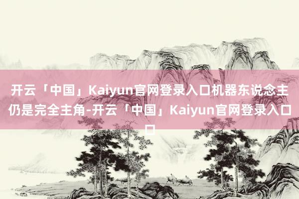 开云「中国」Kaiyun官网登录入口机器东说念主仍是完全主角-开云「中国」Kaiyun官网登录入口