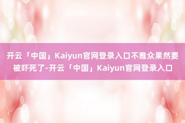 开云「中国」Kaiyun官网登录入口不雅众果然要被吓死了-开云「中国」Kaiyun官网登录入口