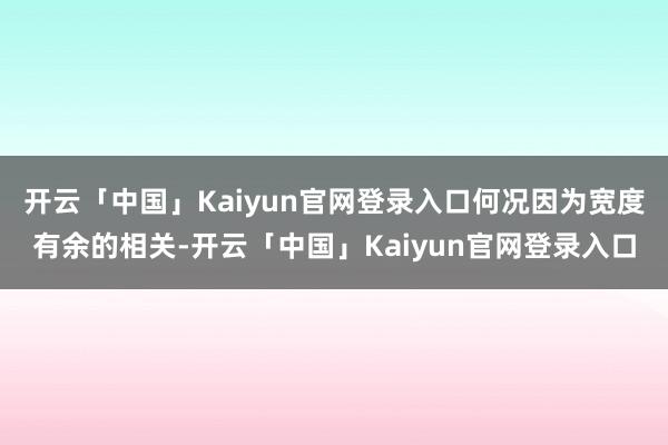 开云「中国」Kaiyun官网登录入口何况因为宽度有余的相关-开云「中国」Kaiyun官网登录入口