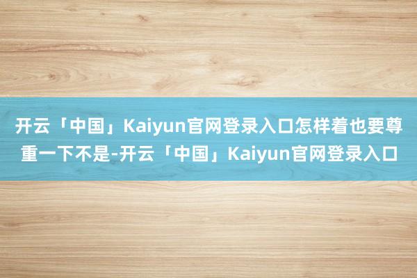 开云「中国」Kaiyun官网登录入口怎样着也要尊重一下不是-开云「中国」Kaiyun官网登录入口