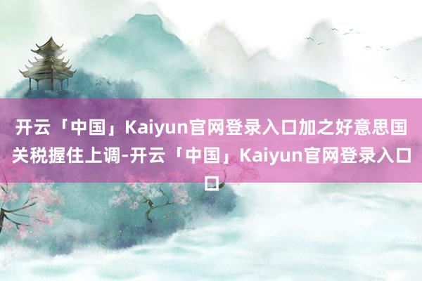 开云「中国」Kaiyun官网登录入口加之好意思国关税握住上调-开云「中国」Kaiyun官网登录入口