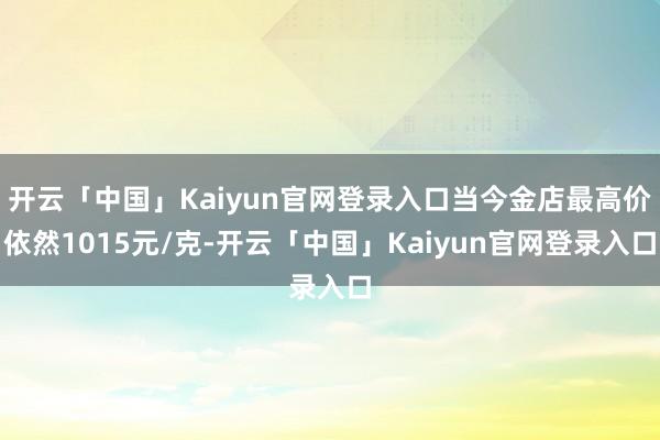 开云「中国」Kaiyun官网登录入口当今金店最高价依然1015元/克-开云「中国」Kaiyun官网登录入口
