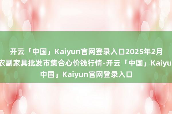 开云「中国」Kaiyun官网登录入口2025年2月28日北京水屯农副家具批发市集合心价钱行情-开云「中国」Kaiyun官网登录入口