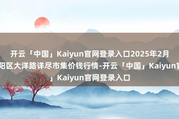开云「中国」Kaiyun官网登录入口2025年2月28日北京向阳区大洋路详尽市集价钱行情-开云「中国」Kaiyun官网登录入口