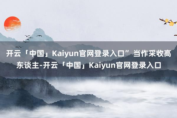 开云「中国」Kaiyun官网登录入口” 当作采收高东谈主-开云「中国」Kaiyun官网登录入口