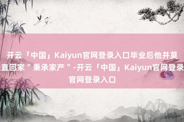 开云「中国」Kaiyun官网登录入口毕业后他并莫得径直回家＂秉承家产＂-开云「中国」Kaiyun官网登录入口