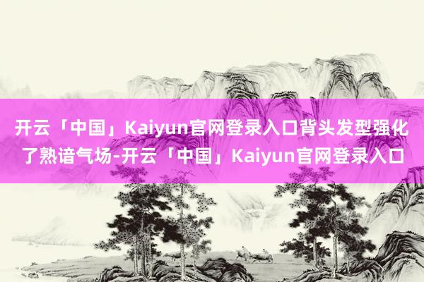 开云「中国」Kaiyun官网登录入口背头发型强化了熟谙气场-开云「中国」Kaiyun官网登录入口