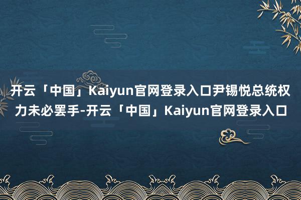 开云「中国」Kaiyun官网登录入口尹锡悦总统权力未必罢手-开云「中国」Kaiyun官网登录入口
