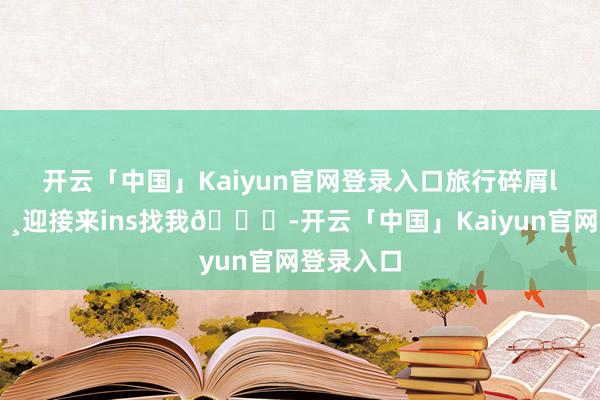 开云「中国」Kaiyun官网登录入口旅行碎屑live📸迎接来ins找我👀-开云「中国」Kaiyun官网登录入口