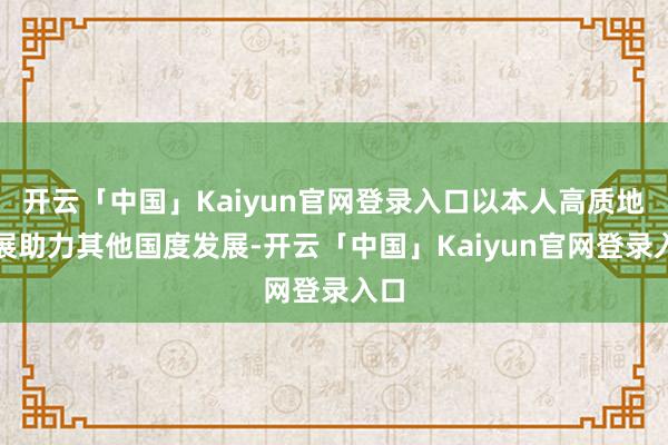 开云「中国」Kaiyun官网登录入口以本人高质地发展助力其他国度发展-开云「中国」Kaiyun官网登录入口