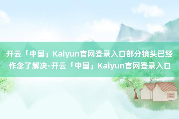 开云「中国」Kaiyun官网登录入口部分镜头已经作念了解决-开云「中国」Kaiyun官网登录入口