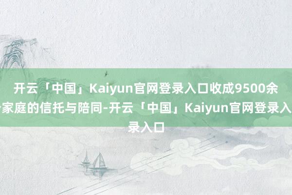 开云「中国」Kaiyun官网登录入口收成9500余个家庭的信托与陪同-开云「中国」Kaiyun官网登录入口