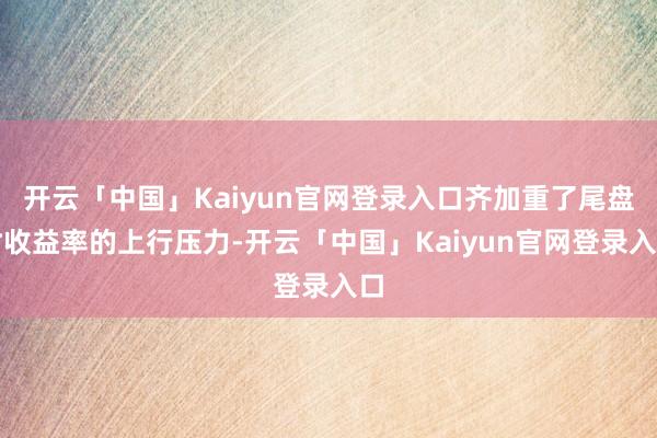 开云「中国」Kaiyun官网登录入口齐加重了尾盘时收益率的上行压力-开云「中国」Kaiyun官网登录入口