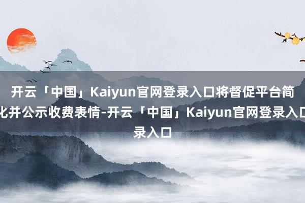 开云「中国」Kaiyun官网登录入口将督促平台简化并公示收费表情-开云「中国」Kaiyun官网登录入口