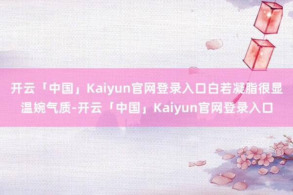 开云「中国」Kaiyun官网登录入口白若凝脂很显温婉气质-开云「中国」Kaiyun官网登录入口