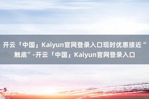 开云「中国」Kaiyun官网登录入口现时优惠接近“触底”-开云「中国」Kaiyun官网登录入口