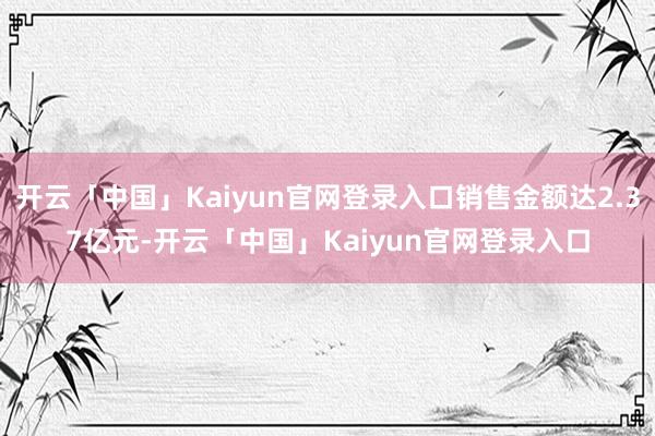 开云「中国」Kaiyun官网登录入口销售金额达2.37亿元-开云「中国」Kaiyun官网登录入口