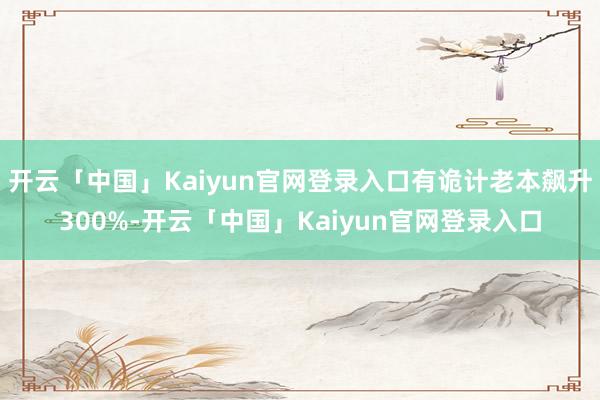 开云「中国」Kaiyun官网登录入口有诡计老本飙升300%-开云「中国」Kaiyun官网登录入口