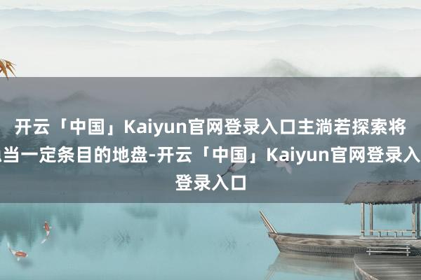 开云「中国」Kaiyun官网登录入口主淌若探索将稳当一定条目的地盘-开云「中国」Kaiyun官网登录入口